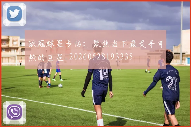 欧冠球星专访：聚焦当下最炙手可热的巨星_20260528193335
