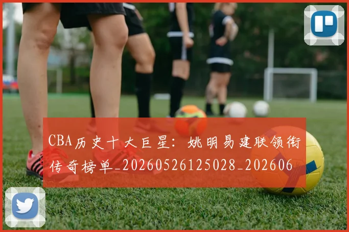 CBA历史十大巨星：姚明易建联领衔传奇榜单_20260526125028_20260606165155